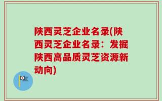 陕西灵芝企业名录(陕西灵芝企业名录：发掘陕西高品质灵芝资源新动向)