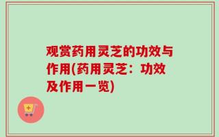 观赏药用灵芝的功效与作用(药用灵芝：功效及作用一览)