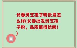 长春灵芝孢子粉批发怎么样(长春批发灵芝孢子粉，品质值得信赖！)