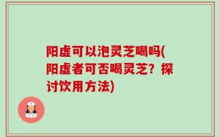 阳虚可以泡灵芝喝吗(阳虚者可否喝灵芝？探讨饮用方法)