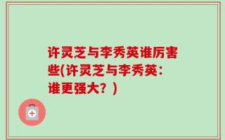 许灵芝与李秀英谁厉害些(许灵芝与李秀英：谁更强大？)
