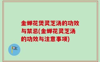 金蝉花煲灵芝汤的功效与禁忌(金蝉花灵芝汤的功效与注意事项)