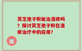 灵芝孢子粉能治湿疹吗？探讨灵芝孢子粉在湿疹治疗中的应用？