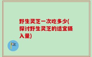 野生灵芝一次吃多少(探讨野生灵芝的适宜摄入量)