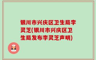 银川市兴庆区卫生局李灵芝(银川市兴庆区卫生局发布李灵芝声明)