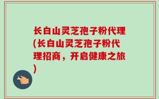 长白山灵芝孢子粉代理(长白山灵芝孢子粉代理招商，开启健康之旅)