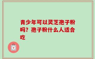 青少年可以灵芝孢子粉吗？孢子粉什么人适合吃