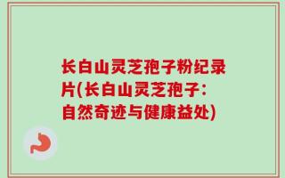 长白山灵芝孢子粉纪录片(长白山灵芝孢子：自然奇迹与健康益处)