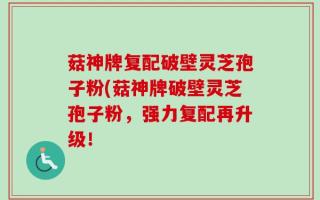 菇神牌复配破壁灵芝孢子粉(菇神牌破壁灵芝孢子粉，强力复配再升级！