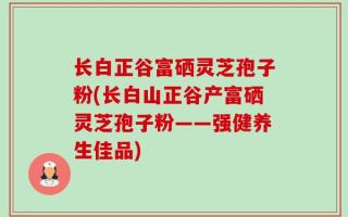 长白正谷富硒灵芝孢子粉(长白山正谷产富硒灵芝孢子粉——强健养生佳品)