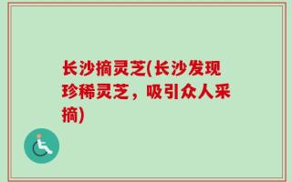 长沙摘灵芝(长沙发现珍稀灵芝，吸引众人采摘)