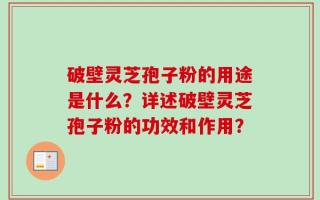 破壁灵芝孢子粉的用途是什么？详述破壁灵芝孢子粉的功效和作用？