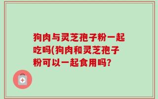 狗肉与灵芝孢子粉一起吃吗(狗肉和灵芝孢子粉可以一起食用吗？