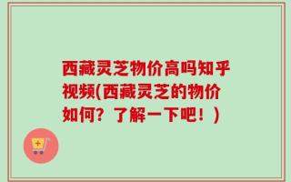 西藏灵芝物价高吗知乎视频(西藏灵芝的物价如何？了解一下吧！)