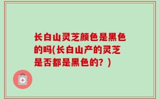 长白山灵芝颜色是黑色的吗(长白山产的灵芝是否都是黑色的？)