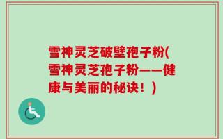 雪神灵芝破壁孢子粉(雪神灵芝孢子粉——健康与美丽的秘诀！)