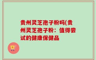 贵州灵芝孢子粉吗(贵州灵芝孢子粉：值得尝试的健康保健品