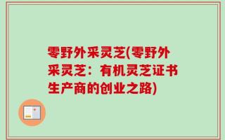 零野外采灵芝(零野外采灵芝：有机灵芝证书生产商的创业之路)