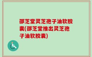 邵芝堂灵芝孢子油软胶囊(邵芝堂推出灵芝孢子油软胶囊)