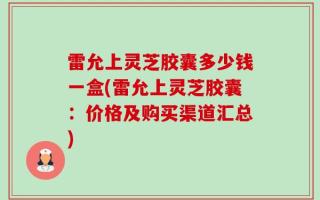 雷允上灵芝胶囊多少钱一盒(雷允上灵芝胶囊：价格及购买渠道汇总)