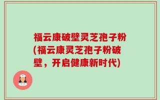 福云康破壁灵芝孢子粉(福云康灵芝孢子粉破壁，开启健康新时代)