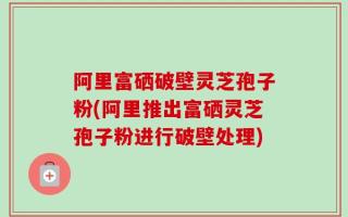 阿里富硒破壁灵芝孢子粉(阿里推出富硒灵芝孢子粉进行破壁处理)