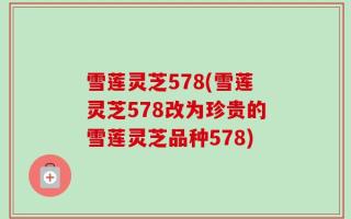 雪莲灵芝578(雪莲灵芝578改为珍贵的雪莲灵芝品种578)
