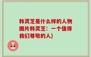 韩灵芝是什么样的人物图片韩灵芝：一个值得我们尊敬的人)