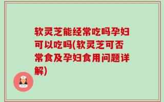 软灵芝能经常吃吗孕妇可以吃吗(软灵芝可否常食及孕妇食用问题详解)