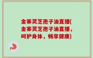 金寨灵芝孢子油直播(金寨灵芝孢子油直播，呵护身体，畅享健康)