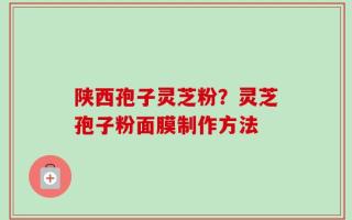 陕西孢子灵芝粉？灵芝孢子粉面膜制作方法