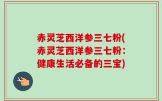 赤灵芝西洋参三七粉(赤灵芝西洋参三七粉：健康生活必备的三宝)