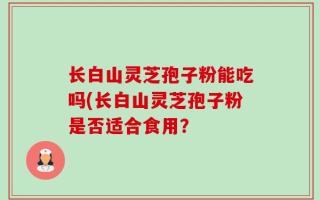 长白山灵芝孢子粉能吃吗(长白山灵芝孢子粉是否适合食用？