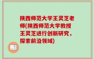 陕西师范大学王灵芝老师(陕西师范大学教授王灵芝进行创新研究，探索前沿领域)