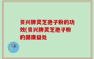 贝兴牌灵芝孢子粉的功效(贝兴牌灵芝孢子粉的健康益处