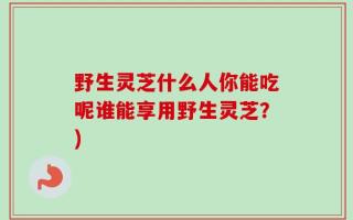 野生灵芝什么人你能吃呢谁能享用野生灵芝？)