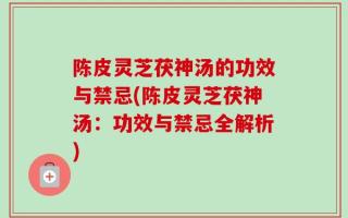 陈皮灵芝茯神汤的功效与禁忌(陈皮灵芝茯神汤：功效与禁忌全解析)