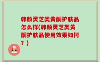 韩颜灵芝类黄酮护肤品怎么样(韩颜灵芝类黄酮护肤品使用效果如何？)