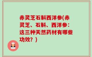 赤灵芝石斛西洋参(赤灵芝、石斛、西洋参：这三种天然药材有哪些功效？)