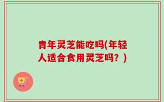 青年灵芝能吃吗(年轻人适合食用灵芝吗？)