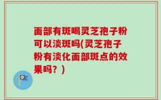 面部有斑喝灵芝孢子粉可以淡斑吗(灵芝孢子粉有淡化面部斑点的效果吗？)