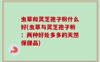 虫草和灵芝孢子粉什么好(虫草与灵芝孢子粉：两种好处多多的天然保健品)