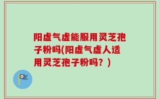 阳虚气虚能服用灵芝孢子粉吗(阳虚气虚人适用灵芝孢子粉吗？)