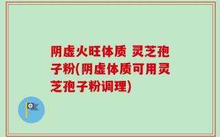 阴虚火旺体质 灵芝孢子粉(阴虚体质可用灵芝孢子粉调理)