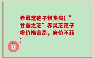 赤灵芝孢子粉多贵(“甘露之芝”赤灵芝孢子粉价格高昂，身价不菲)