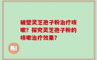 破壁灵芝孢子粉治疗咳嗽？探究灵芝孢子粉的咳嗽治疗效果？