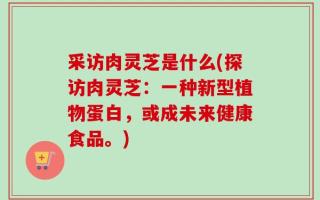 采访肉灵芝是什么(探访肉灵芝：一种新型植物蛋白，或成未来健康食品。)