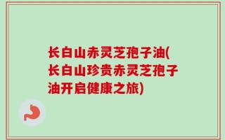 长白山赤灵芝孢子油(长白山珍贵赤灵芝孢子油开启健康之旅)