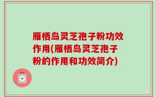雁栖岛灵芝孢子粉功效作用(雁栖岛灵芝孢子粉的作用和功效简介)