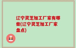 辽宁灵芝加工厂家有哪些(辽宁灵芝加工厂家盘点)